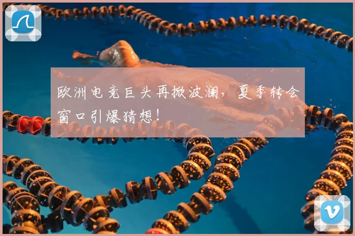 欧洲电竞巨头再掀波澜，夏季转会窗口引爆猜想！