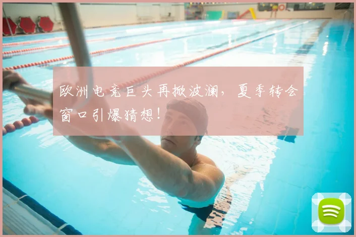 欧洲电竞巨头再掀波澜,夏季转会窗口引爆猜想!